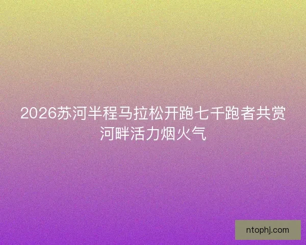2026苏河半程马拉松开跑七千跑者共赏河畔活力烟火气 2026苏河半程马拉松开跑七千跑者共赏河畔活力烟火气