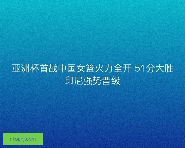 亚洲杯首战中国女篮火力全开 51分大胜印尼强势晋级