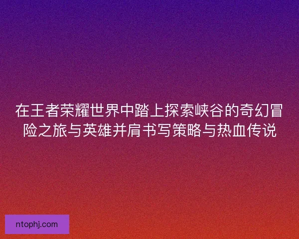 在王者荣耀世界中踏上探索峡谷的奇幻冒险之旅与英雄并肩书写策略与热血传说 在王者荣耀世界中踏上探索峡谷的奇幻冒险之旅与英雄并肩书写策略与热血传说