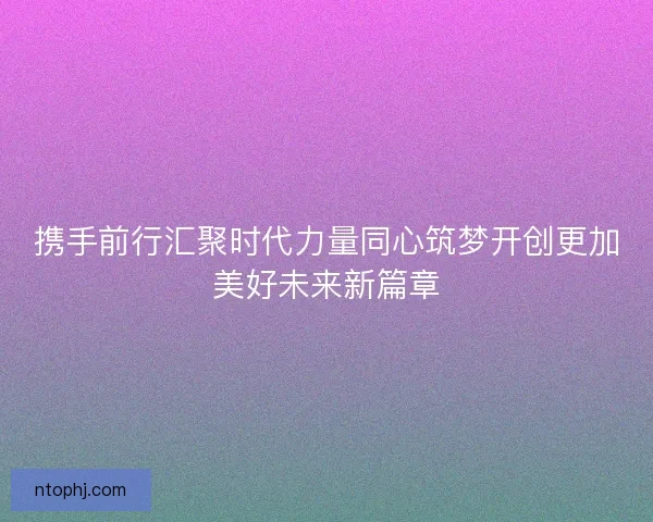 携手前行汇聚时代力量同心筑梦开创更加美好未来新篇章