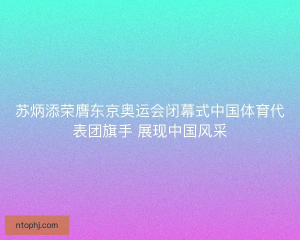 苏炳添荣膺东京奥运会闭幕式中国体育代表团旗手 展现中国风采