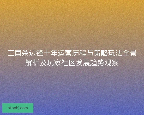 三国杀边锋十年运营历程与策略玩法全景解析及玩家社区发展趋势观察