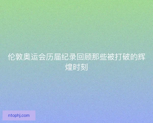 伦敦奥运会历届纪录回顾那些被打破的辉煌时刻