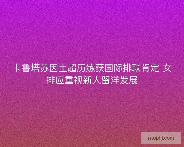 卡鲁塔苏因土超历练获国际排联肯定 女排应重视新人留洋发展 卡鲁塔苏因土超历练获国际排联肯定 女排应重视新人留洋发展