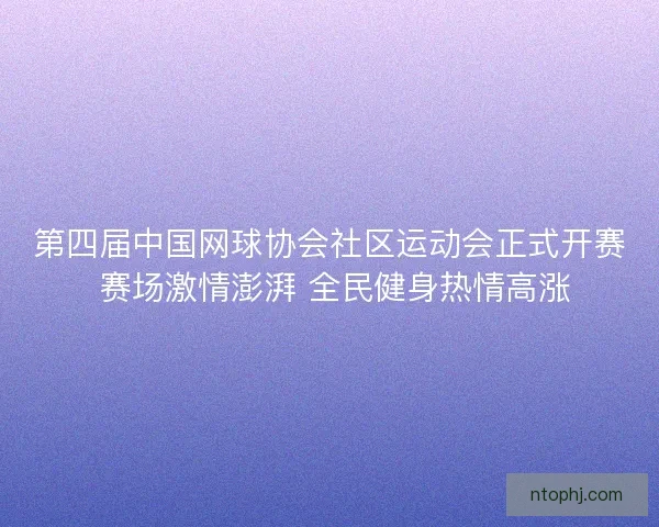 第四届中国网球协会社区运动会正式开赛 赛场激情澎湃 全民健身热情高涨