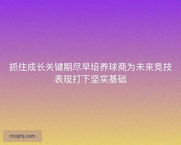 抓住成长关键期尽早培养球商为未来竞技表现打下坚实基础 抓住成长关键期尽早培养球商为未来竞技表现打下坚实基础