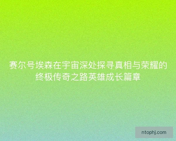 赛尔号埃森在宇宙深处探寻真相与荣耀的终极传奇之路英雄成长篇章 赛尔号埃森在宇宙深处探寻真相与荣耀的终极传奇之路英雄成长篇章