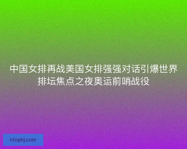 中国女排再战美国女排强强对话引爆世界排坛焦点之夜奥运前哨战役 中国女排再战美国女排强强对话引爆世界排坛焦点之夜奥运前哨战役