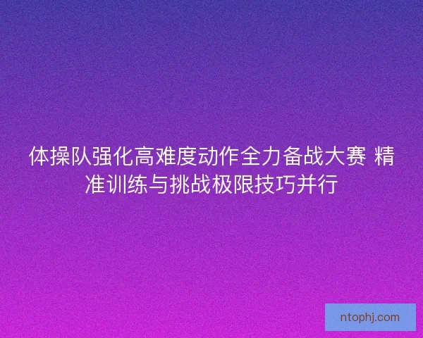 体操队强化高难度动作全力备战大赛 精准训练与挑战极限技巧并行 体操队强化高难度动作全力备战大赛 精准训练与挑战极限技巧并行