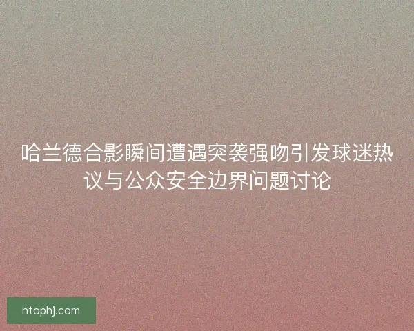哈兰德合影瞬间遭遇突袭强吻引发球迷热议与公众安全边界问题讨论 哈兰德合影瞬间遭遇突袭强吻引发球迷热议与公众安全边界问题讨论