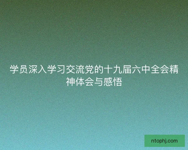 学员深入学习交流党的十九届六中全会精神体会与感悟 学员深入学习交流党的十九届六中全会精神体会与感悟