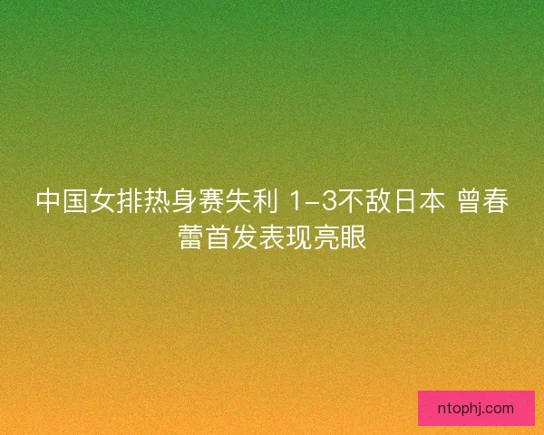 中国女排热身赛失利 1-3不敌日本 曾春蕾首发表现亮眼 中国女排热身赛失利 1-3不敌日本 曾春蕾首发表现亮眼