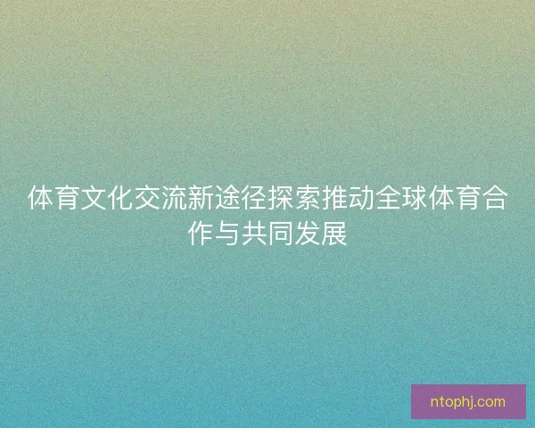 体育文化交流新途径探索推动全球体育合作与共同发展 体育文化交流新途径探索推动全球体育合作与共同发展