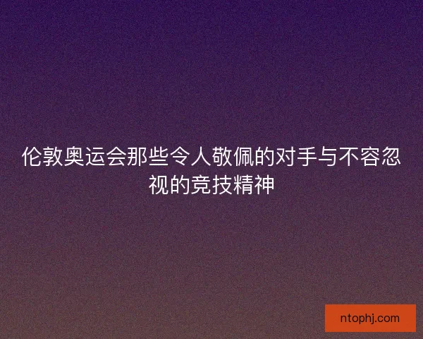 伦敦奥运会那些令人敬佩的对手与不容忽视的竞技精神 伦敦奥运会那些令人敬佩的对手与不容忽视的竞技精神