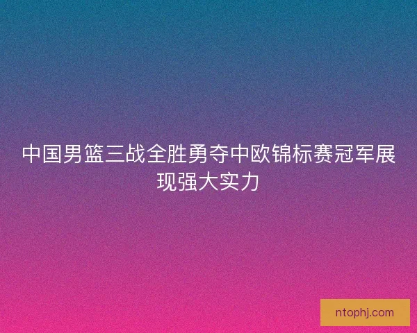 中国男篮三战全胜勇夺中欧锦标赛冠军展现强大实力 中国男篮三战全胜勇夺中欧锦标赛冠军展现强大实力