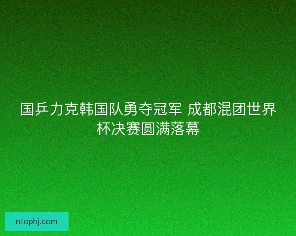 国乒力克韩国队勇夺冠军 成都混团世界杯决赛圆满落幕 国乒力克韩国队勇夺冠军 成都混团世界杯决赛圆满落幕