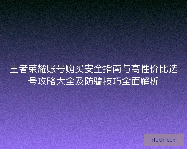 王者荣耀账号购买安全指南与高性价比选号攻略大全及防骗技巧全面解析 王者荣耀账号购买安全指南与高性价比选号攻略大全及防骗技巧全面解析