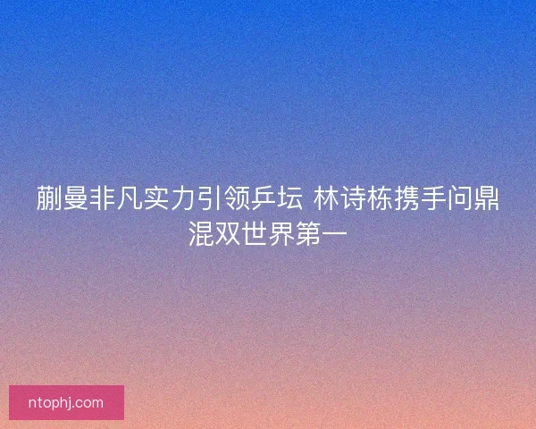 蒯曼非凡实力引领乒坛 林诗栋携手问鼎混双世界第一 蒯曼非凡实力引领乒坛 林诗栋携手问鼎混双世界第一