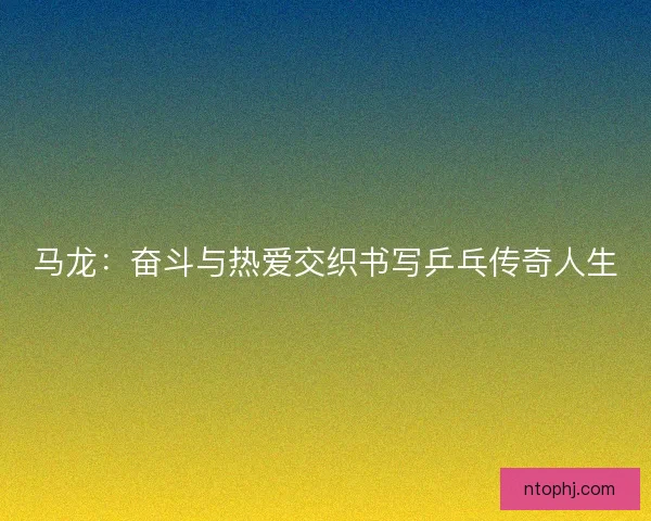 马龙:奋斗与热爱交织书写乒乓传奇人生 马龙:奋斗与热爱交织书写乒乓传奇人生