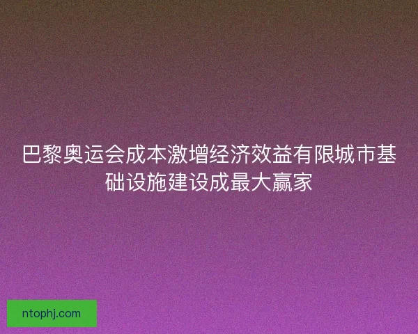 巴黎奥运会成本激增经济效益有限城市基础设施建设成最大赢家 巴黎奥运会成本激增经济效益有限城市基础设施建设成最大赢家